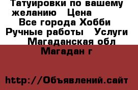 Татуировки,по вашему желанию › Цена ­ 500 - Все города Хобби. Ручные работы » Услуги   . Магаданская обл.,Магадан г.